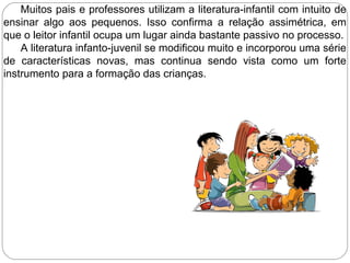 Muitos pais e professores utilizam a literatura-infantil com intuito de
ensinar algo aos pequenos. Isso confirma a relação assimétrica, em
que o leitor infantil ocupa um lugar ainda bastante passivo no processo.
A literatura infanto-juvenil se modificou muito e incorporou uma série
de características novas, mas continua sendo vista como um forte
instrumento para a formação das crianças.
 