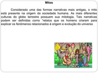 Mitos
Considerado uma das formas narrativas mais antigas, o mito
está presente na origem da sociedade humana. As mais diferentes
culturas do globo terrestre possuem sua mitologia. Tais narrativas
podem ser definidas como “relatos que os homens criaram para
explicar os fenômenos relacionados à origem e evolução do universo.
 