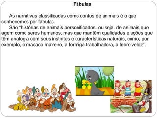 Fábulas
As narrativas classificadas como contos de animais é o que
conhecemos por fábulas.
São “histórias de animais personificados, ou seja, de animais que
agem como seres humanos, mas que mantêm qualidades e ações que
têm analogia com seus instintos e características naturais, como, por
exemplo, o macaco matreiro, a formiga trabalhadora, a lebre veloz”.
 