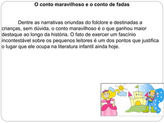 O conto maravilhoso e o conto de fadas
Dentre as narrativas oriundas do folclore e destinadas a
crianças, sem dúvida, o conto maravilhoso é o que ganhou maior
destaque ao longo da história. O fato de exercer um fascínio
incontestável sobre os pequenos leitores é um dos pontos que justifica
o lugar que ele ocupa na literatura infantil ainda hoje.
 