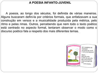 A POESIA INFANTO-JUVENIL
A poesia, ao longo dos séculos, foi definida de várias maneiras.
Alguns buscaram defini-la por critérios formais, que enfatizavam a sua
construção em versos e a musicalidade produzida pela métrica, pelo
ritmo e pelas rimas. Outros, percebendo que nem todo o texto poético
está centrado no aspecto formal, tentaram observar o modo como o
discurso poético fala a respeito dos mais diferentes temas.
 