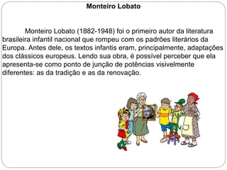 Monteiro Lobato
Monteiro Lobato (1882-1948) foi o primeiro autor da literatura
brasileira infantil nacional que rompeu com os padrões literários da
Europa. Antes dele, os textos infantis eram, principalmente, adaptações
dos clássicos europeus. Lendo sua obra, é possível perceber que ela
apresenta-se como ponto de junção de potências visivelmente
diferentes: as da tradição e as da renovação.
 