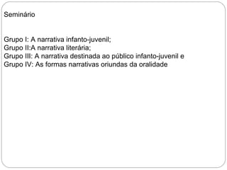 Seminário
Grupo I: A narrativa infanto-juvenil;
Grupo II:A narrativa literária;
Grupo III: A narrativa destinada ao público infanto-juvenil e
Grupo IV: As formas narrativas oriundas da oralidade
 