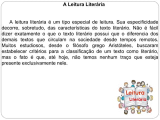 A Leitura Literária
A leitura literária é um tipo especial de leitura. Sua especificidade
decorre, sobretudo, das características do texto literário. Não é fácil
dizer exatamente o que o texto literário possui que o diferencia dos
demais textos que circulam na sociedade desde tempos remotos.
Muitos estudiosos, desde o filósofo grego Aristóteles, buscaram
estabelecer critérios para a classificação de um texto como literário,
mas o fato é que, até hoje, não temos nenhum traço que esteja
presente exclusivamente nele.
 