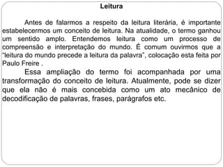 Leitura
Antes de falarmos a respeito da leitura literária, é importante
estabelecermos um conceito de leitura. Na atualidade, o termo ganhou
um sentido amplo. Entendemos leitura como um processo de
compreensão e interpretação do mundo. É comum ouvirmos que a
“leitura do mundo precede a leitura da palavra”, colocação esta feita por
Paulo Freire .
Essa ampliação do termo foi acompanhada por uma
transformação do conceito de leitura. Atualmente, pode se dizer
que ela não é mais concebida como um ato mecânico de
decodificação de palavras, frases, parágrafos etc.
 
