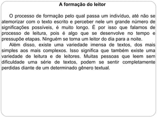 A formação do leitor
O processo de formação pelo qual passa um indivíduo, até não se
atemorizar com o texto escrito e perceber nele um grande número de
significações possíveis, é muito longo. É por isso que falamos de
processo de leitura, pois é algo que se desenvolve no tempo e
pressupõe etapas. Ninguém se torna um leitor do dia para a noite.
Além disso, existe uma variedade imensa de textos, dos mais
simples aos mais complexos. Isso significa que também existe uma
variedade de leitura e de leitores. Muitas pessoas que leem sem
dificuldade uma série de textos, podem se sentir completamente
perdidas diante de um determinado gênero textual.
 