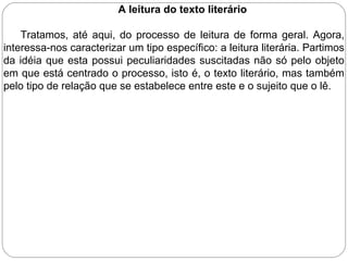 A leitura do texto literário
Tratamos, até aqui, do processo de leitura de forma geral. Agora,
interessa-nos caracterizar um tipo específico: a leitura literária. Partimos
da idéia que esta possui peculiaridades suscitadas não só pelo objeto
em que está centrado o processo, isto é, o texto literário, mas também
pelo tipo de relação que se estabelece entre este e o sujeito que o lê.
 
