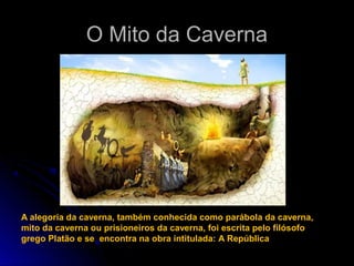 O Mito da CavernaO Mito da Caverna
A alegoria da caverna, também conhecida como parábola da caverna,
mito da caverna ou prisioneiros da caverna, foi escrita pelo filósofo
grego Platão e se encontra na obra intitulada: A República
 