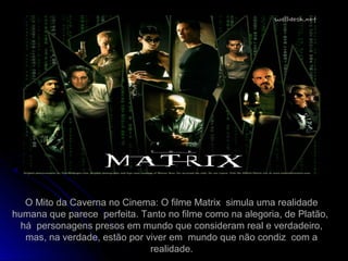 O Mito da Caverna no Cinema: O filme Matrix simula uma realidade
humana que parece perfeita. Tanto no filme como na alegoria, de Platão,
há personagens presos em mundo que consideram real e verdadeiro,
mas, na verdade, estão por viver em mundo que não condiz com a
realidade.
 