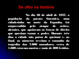 No dia 26 de abril de 1937, a
população da pacata Guernica, uma
cidadezinha no norte da Espanha, foi
surpreendida pelo ataque de aviões,
alemães, que apoiavam as forças de direita
que queriam tomar o poder. Durante três
dias a cidade não parou de queimar e, ao
final, os números revelam o tamanho da
tragédia: dos 7.000 moradores, cerca de
1.600 estavammortos e mais de 800 feridos.
De olho na história
 