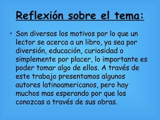 Reflexión sobre el tema: Son diversos los motivos por lo que un lector se acerca a un libro, ya sea por diversión, educación, curiosidad o simplemente por placer, lo importante es poder tomar algo de ellos. A través de este trabajo presentamos algunos autores latinoamericanos, pero hay muchos mas esperando por que los conozcas a través de sus obras. 