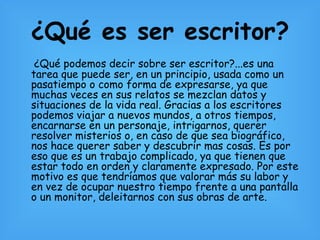 ¿Qué es ser escritor? ¿Qué podemos decir sobre ser escritor?...es una tarea que puede ser, en un principio, usada como un pasatiempo o como forma de expresarse, ya que muchas veces en sus relatos se mezclan datos y situaciones de la vida real. Gracias a los escritores podemos viajar a nuevos mundos, a otros tiempos, encarnarse en un personaje, intrigarnos, querer resolver misterios o, en caso de que sea biográfico, nos hace querer saber y descubrir mas cosas. Es por eso que es un trabajo complicado, ya que tienen que estar todo en orden y claramente expresado. Por este motivo es que tendríamos que valorar más su labor y en vez de ocupar nuestro tiempo frente a una pantalla o un monitor, deleitarnos con sus obras de arte. 