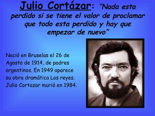 Julio Cortázar :  “Nada esta perdido si se tiene el valor de proclamar que todo esta perdido y hay que empezar de nuevo” Nació en Bruselas el 26 de  Agosto de 1914, de padres  argentinos. En 1949 aparece  su obra dramática Los reyes. Julio Cortazar murió en 1984. 