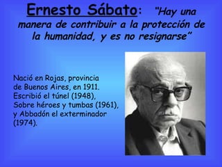 Ernesto Sábato :  “Hay una manera de contribuir a la protección de la humanidad, y es no resignarse” Nació en Rojas, provincia  de Buenos Aires, en 1911. Escribió el túnel (1948),  Sobre héroes y tumbas (1961), y Abbadón el exterminador  (1974).  