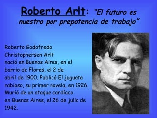Roberto Arlt :  “El futuro es nuestro por prepotencia de trabajo” Roberto Godofredo  Christophersen Arlt nació en Buenos Aires, en el barrio de Flores, el 2 de  abril de 1900. Publicó El juguete  rabioso, su primer novela, en 1926. Murió de un ataque cardíaco  en Buenos Aires, el 26 de julio de 1942. 
