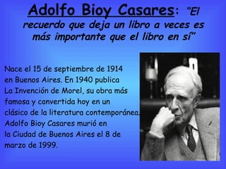 Adolfo Bioy Casares :  “ El recuerdo que deja un libro a veces es más importante que el libro en sí” Nace el 15 de septiembre de 1914  en Buenos Aires. En 1940 publica  La Invención de Morel, su obra más  famosa y convertida hoy en un clásico de la literatura contemporánea. Adolfo Bioy Casares murió en la Ciudad de Buenos Aires el 8 de marzo de 1999. 