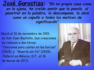 José Gorostiza :  “ En mi propia casa como en la ajena, he creído sentir que la poesía, al penetrar en la palabra, la descompone, la abre como un capullo a todos los matices de significación” Nació el 10 de noviembre de 1901,  en San Juan Bautista. Sus creaciones se reducen a dos libros:  “ Canciones para cantar en las barcas” (1925), y  “Muerte sin fin” (1939). Falleció en México, D.F., el 16 de marzo de 1973. 