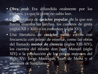 Obra oral:  Era difundida oralmente por los juglares, ya que la gente no sabía leer. Una literatura de  carácter popular , de la que son buena muestra las jarchas, los cantares de gesta (siglos XII y XIII) o los romances (siglo XV).   Una literatura de  carácter culto , escrita con frecuencia con ánimo de enseñar, como las obras del llamado  mester de clerecía  (siglos XIII-XIV), los cuentos del infante don Juan Manuel (siglo XIV) o la producción de los poetas mayores del siglo XV: Jorge Manrique, Juan de Mena y el marqués de Santillana.  