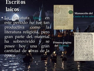 Escritos laicos La literatura  laica  en este período no fue tan productiva como la literatura religiosa, pero gran parte del material ha sobrevivido y se posee hoy una gran cantidad de obras de la época.   Manuscrito del  Cantar de los nibelungos   Primera página del  Beowulf .   