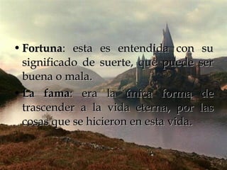 Fortuna : esta es entendida con su significado de suerte, que puede ser buena o mala.  La fama : era la única forma de trascender a la vida eterna, por las cosas que se hicieron en esta vida. 
