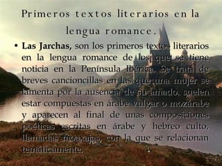 Primeros textos literarios en la lengua romance. Las Jarchas,  son los primeros textos literarios en la lengua romance de los que se tiene noticia en la Península Ibérica. Se trata de breves cancioncillas en las que una mujer se lamenta por la ausencia de su amado. suelen estar compuestas en árabe vulgar o mozárabe y aparecen al final de unas composiciones poéticas escritas en árabe y hebreo culto, llamadas moaxajas, con la que se relacionan temáticamente.  