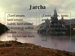 Jarcha ¡Tant'amare, tant'amare, habib, tant'amare! Enfermiron uellos nidios ya duelen tan male. ¡Tanto amar, tanto amar, amado, tanto amar! Enfermaron (mis) ojos refulgentes duelen con mucho mal. 