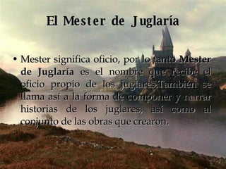 El Mester de Juglaría Mester significa oficio, por lo tanto  Mester de Juglaría  es el nombre que recibe el oficio propio de los juglares.También se llama así a la forma de componer y narrar historias de los juglares, así como al conjunto de las obras que crearon. 