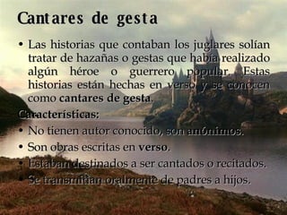 Cantares de gesta Las historias que contaban los juglares solían tratar de hazañas o gestas que había realizado algún héroe o guerrero popular. Estas historias están hechas en verso y se conocen como  cantares de gesta . Características:   No tienen autor conocido, son  anónimos .  Son obras escritas en  verso .  Estaban destinados a ser cantados o recitados.  Se transmitían oralmente de padres a hijos.  
