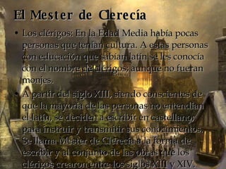 El Mester de Clerecía Los clérigos: En la Edad Media había pocas personas que tenían cultura. A estas personas con educación que sabían latín se les conocía con el nombre de clérigos; aunque no fueran monjes. A partir del siglo XIII, siendo conscientes de que la mayoría de las personas no entendían el latín, se deciden a escribir en castellano; para instruir y transmitir sus conocimientos. Se llama Mester de Clerecía a la forma de escribir y al conjunto de las obras que los clérigos crearon entre los siglos XIII y XIV. 