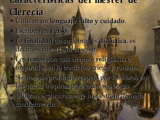 Características del mester de Clerecía Utilizan un  lenguaje culto y cuidado .  Escriben en  verso .  La  finalidad  de sus obras es  didáctica , es decir, escriben para enseñar.  Los  temas  son casi siempre  religiosos  e inspirados en la tradición griega y romana.  Sienten un profundo respeto por los libros en los que se inspiran para crear sus obras.  Utilizan exclusivamente una estrofa llamada  cuaderna vía .  