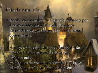 Cuaderna vía Recibe este nombre una estrofa formado por cuatro versos de 14 sílabas, llamados  alejandrinos , que tienen la misma  rima consonante . Amigos y vasallos de Dios omnipot ente , si escucharme quisierais de grado atentam ente , yo os querría contar un suceso excel ente : al cabo lo veréis tal, verdaderam ente . 