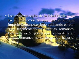 Los primeros siglos de la Edad Media y en los dominios de lo que fue el antiguo Imperio Romano se sigue utilizando el latín pero fragmentado en lenguas romances. Esta es la razón por la que la literatura en lengua romance no se desarrolla hasta el siglo XI.  