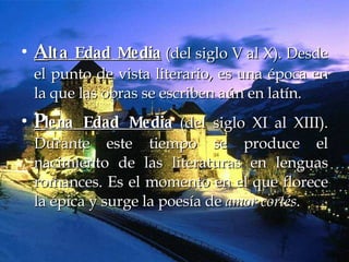 A lta Edad Media  (del siglo V al X). Desde el punto de vista literario, es una época en la que las obras se escriben aún en latín.  P lena Edad Media  (del siglo XI al XIII). Durante este tiempo se produce el nacimiento de las literaturas en lenguas romances. Es el momento en el que florece la épica y surge la poesía de  amor cortés .   