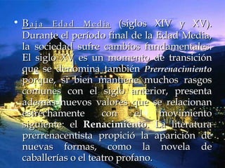 B aja Edad Media  (siglos XIV y XV). Durante el período final de la Edad Media, la sociedad sufre cambios fundamentales. El siglo XV es un momento de transición que se denomina también  Prerrenacimiento  porque, si bien mantiene muchos rasgos comunes con el siglo anterior, presenta además nuevos valores que se relacionan estrechamente con el movimiento siguiente: el  Renacimiento . La literatura prerrenacentista propició la aparición de nuevas formas, como la novela de caballerías o el teatro profano.  