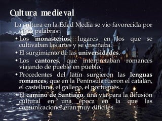 Cultura medieval La cultura en la Edad Media se vio favorecida por cinco palabras: Los  monasterios , lugares en los que se cultivaban las artes y se enseñaba.  El surgimiento de las  universidades .  Los  cantores , que interpretaban romances viajando de pueblo en pueblo.  Procedentes del latín surgieron las  lenguas romances , que en la Península fueron el catalán, el castellano, el gallego, el portugués... El  camino de Santiago , una vía para la difusión cultural en una época en la que las comunicaciones eran muy difíciles.  