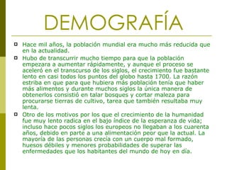 DEMOGRAFÍA Hace mil años, la población mundial era mucho más reducida que en la actualidad. Hubo de transcurrir mucho tiempo para que la población empezara a aumentar rápidamente, y aunque el proceso se aceleró en el transcurso de los siglos, el crecimiento fue bastante lento en casi todos los puntos del globo hasta 1700. La razón estriba en que para que hubiera más población tenía que haber más alimentos y durante muchos siglos la única manera de obtenerlos consistió en talar bosques y cortar maleza para procurarse tierras de cultivo, tarea que también resultaba muy lenta.  Otro de los motivos por los que el crecimiento de la humanidad fue muy lento radica en el bajo índice de la esperanza de vida; incluso hace pocos siglos los europeos no llegaban a los cuarenta años, debido en parte a una alimentación peor que la actual. La mayoría de las personas crecía con un cuerpo mal formado, huesos débiles y menores probabilidades de superar las enfermedades que los habitantes del mundo de hoy en día.  