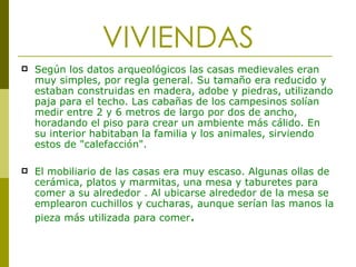 VIVIENDAS Según los datos arqueológicos las casas medievales eran muy simples, por regla general. Su tamaño era reducido y estaban construidas en madera, adobe y piedras, utilizando paja para el techo. Las cabañas de los campesinos solían medir entre 2 y 6 metros de largo por dos de ancho, horadando el piso para crear un ambiente más cálido. En su interior habitaban la familia y los animales, sirviendo estos de "calefacción".  El mobiliario de las casas era muy escaso. Algunas ollas de cerámica, platos y marmitas, una mesa y taburetes para comer a su alrededor . Al ubicarse alrededor de la mesa se emplearon cuchillos y cucharas, aunque serían las manos la pieza más utilizada para comer .   