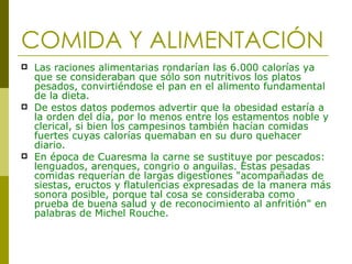 COMIDA Y ALIMENTACIÓN Las raciones alimentarias rondarían las 6.000 calorías ya que se consideraban que sólo son nutritivos los platos pesados, convirtiéndose el pan en el alimento fundamental de la dieta.  De estos datos podemos advertir que la obesidad estaría a la orden del día, por lo menos entre los estamentos noble y clerical, si bien los campesinos también hacían comidas fuertes cuyas calorías quemaban en su duro quehacer diario.   En época de Cuaresma la carne se sustituye por pescados: lenguados, arenques, congrio o anguilas. Estas pesadas comidas requerían de largas digestiones "acompañadas de siestas, eructos y flatulencias expresadas de la manera más sonora posible, porque tal cosa se consideraba como prueba de buena salud y de reconocimiento al anfritión" en palabras de Michel Rouche.  