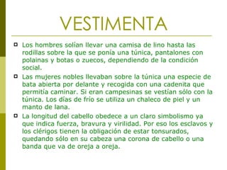VESTIMENTA Los hombres solían llevar una camisa de lino hasta las rodillas sobre la que se ponía una túnica, pantalones con polainas y botas o zuecos, dependiendo de la condición social. Las mujeres nobles llevaban sobre la túnica una especie de bata abierta por delante y recogida con una cadenita que permitía caminar. Si eran campesinas se vestían sólo con la túnica. Los días de frío se utiliza un chaleco de piel y un manto de lana.  La longitud del cabello obedece a un claro simbolismo ya que indica fuerza, bravura y virilidad. Por eso los esclavos y los clérigos tienen la obligación de estar tonsurados, quedando sólo en su cabeza una corona de cabello o una banda que va de oreja a oreja. 