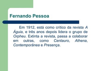 Fernando Pessoa

    Em 1912, está como crítico da revista A
 Águia, e três anos depois lidera o grupo de
 Orpheu. Extinta...