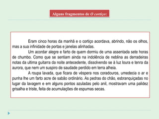 Alguns fragmentos de O cortiço:
Eram cinco horas da manhã e o cortiço acordava, abrindo, não os olhos,
mas a sua infinidade de portas e janelas alinhadas.
Um acordar alegre e farto de quem dormiu de uma assentada sete horas
de chumbo. Como que se sentiam ainda na indolência de neblina as derradeiras
notas da ultima guitarra da noite antecedente, dissolvendo se à luz loura e tenra da
aurora, que nem um suspiro de saudade perdido em terra alheia.
A roupa lavada, que ficara de véspera nos coradouros, umedecia o ar e
punha lhe um farto acre de sabão ordinário. As pedras do chão, esbranquiçadas no
lugar da lavagem e em alguns pontos azuladas pelo anil, mostravam uma palidez
grisalha e triste, feita de acumulações de espumas secas.
 