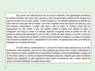 Daí a pouco, em volta das bicas era um zunzum crescente; uma aglomeração tumultuosa
de machos e fêmeas. Uns, após outros, lavavam a cara, incomodamente, debaixo do fio de água que
escorria da altura de uns cinco palmos. O chão inundava se. As mulheres precisavam já prender as
saias entre as coxas para não as molhar; via se lhes a tostada nudez dos braços e do pescoço, que
elas despiam, suspendendo o cabelo todo para o alto do casco; os homens, esses não se
preocupavam em não molhar o pêlo, ao contrário metiam a cabeça bem debaixo da água e
esfregavam com força as ventas e as barbas, fossando e fungando contra as palmas da mão. As
portas das latrinas não descansavam, era um abrir e fechar de cada instante, um entrar e sair sem
tréguas. Não se demoravam lá dentro e vinham ainda amarrando as calças ou as saias; as crianças
não se davam ao trabalho de lá ir, despachavam se ali mesmo, no capinzal dos fundos, por detrás da
estalagem ou no recanto das hortas.
O rumor crescia, condensando se; o zunzum de todos os dias acentuava se; já se não
destacavam vozes dispersas, mas um só ruído compacto que enchia todo o cortiço. Começavam a
fazer compras na venda; ensarilhavam se discussões e resingas; ouviam se gargalhadas e pragas; já
se não falava, gritava se. Sentia se naquela fermentação sanguínea, naquela gula viçosa de plantas
rasteiras que mergulham os pés vigorosos na lama preta e nutriente da vida, o prazer animal de
existir, a triunfante satisfação de respirar sobre a terra.
 