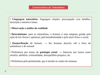 • Linguagem naturalista: linguagem simples, preocupação com detalhes,
descrição e narrativa lentas.
• Observação e análise da realidade
• Determinismo: para os naturalistas, o homem é uma máquina guiada pela
ação de leis físicas e químicas, pela hereditariedade e pelo meio físico e social.
• Zoomorfização do homem. → Ser humano descrito sob a ótica do
animalesco e do sensual
• Preferência por temas de patologia social. → Interesse por temas como
miséria, adultério, criminalidade, desequilíbrio psíquico, etc.
• Preferência pelo proletariado, que é trazido ao centro do romance
Características do Naturalismo
 