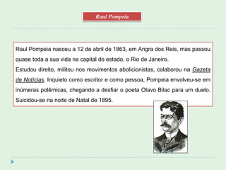 Raul Pompeia nasceu a 12 de abril de 1863, em Angra dos Reis, mas passou
quase toda a sua vida na capital do estado, o Rio de Janeiro.
Estudou direito, militou nos movimentos abolicionistas, colaborou na Gazeta
de Notícias. Inquieto como escritor e como pessoa, Pompeia envolveu-se em
inúmeras polêmicas, chegando a desfiar o poeta Olavo Bilac para um duelo.
Suicidou-se na noite de Natal de 1895.
Raul Pompeia
 