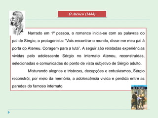Narrado em 1ª pessoa, o romance inicia-se com as palavras do
pai de Sérgio, o protagonista: “Vais encontrar o mundo, disse-me meu pai à
porta do Ateneu. Coragem para a luta”. A seguir são relatadas experiências
vividas pelo adolescente Sérgio no internato Ateneu, reconstruídas,
selecionadas e comunicadas do ponto de vista subjetivo de Sérgio adulto.
Misturando alegrias e tristezas, decepções e entusiasmos, Sérgio
reconstrói, por meio da memória, a adolescência vivida e perdida entre as
paredes do famoso internato.
O Ateneu (1888)
 