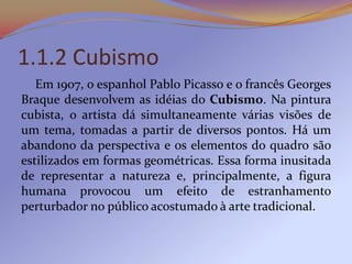 1.1.2 Cubismo
   Em 1907, o espanhol Pablo Picasso e o francês Georges
Braque desenvolvem as idéias do Cubismo. Na pintura
cubista, o artista dá simultaneamente várias visões de
um tema, tomadas a partir de diversos pontos. Há um
abandono da perspectiva e os elementos do quadro são
estilizados em formas geométricas. Essa forma inusitada
de representar a natureza e, principalmente, a figura
humana provocou um efeito de estranhamento
perturbador no público acostumado à arte tradicional.
 