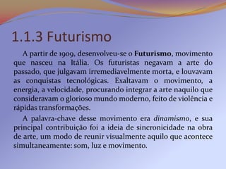 1.1.3 Futurismo
   A partir de 1909, desenvolveu-se o Futurismo, movimento
que nasceu na Itália. Os futuristas negavam a arte do
passado, que julgavam irremediavelmente morta, e louvavam
as conquistas tecnológicas. Exaltavam o movimento, a
energia, a velocidade, procurando integrar a arte naquilo que
consideravam o glorioso mundo moderno, feito de violência e
rápidas transformações.
   A palavra-chave desse movimento era dinamismo, e sua
principal contribuição foi a ideia de sincronicidade na obra
de arte, um modo de reunir visualmente aquilo que acontece
simultaneamente: som, luz e movimento.
 