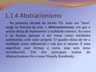 1.1.4 Abstracionismo
   Na primeira década do século XX, mais um “ismo”
surge na história da arte, o Abstracionismo, em que o
artista deixa de representar a realidade exterior. As cores
e as formas passam a ser vistas como entidades
autônomas, com valor próprio. O quadro deixa de ter a
realidade como referencial e vale por si mesmo. É uma
superfície com formas e cores, mas sem tema
reconhecível. Um dos principais nomes do
Abstracionismo foi o russo Wassily Kandinsky.
 
