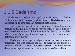 1.1.5 Dadaísmo
   Movimento surgido em 1916, em Zurique, na Suíça.
Profundamente irreverente e destruidor, o Dadaísmo reflete
a descrença de uma geração marcada pela guerra.
   O líder do movimento era o romeno Tristan Tzara e a
palavra dadá, que deu nome ao movimento, foi escolhida por
ele, casualmente, num dicionário francês. Essa palavra, aliás,
não tem nenhum significado especial e, por isso mesmo,
batizou o movimento.
   O Dadaísmo durou apenas alguns anos e provocou muitas
polêmicas por sua atitude radical de negação de todos os
valores. Alguns artistas que participaram do movimento
dadaísta se organizaram em 1924 e lançaram o Surrealismo.
 