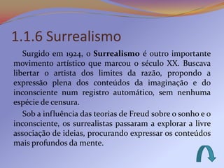 1.1.6 Surrealismo
   Surgido em 1924, o Surrealismo é outro importante
movimento artístico que marcou o século XX. Buscava
libertar o artista dos limites da razão, propondo a
expressão plena dos conteúdos da imaginação e do
inconsciente num registro automático, sem nenhuma
espécie de censura.
   Sob a influência das teorias de Freud sobre o sonho e o
inconsciente, os surrealistas passaram a explorar a livre
associação de ideias, procurando expressar os conteúdos
mais profundos da mente.
 